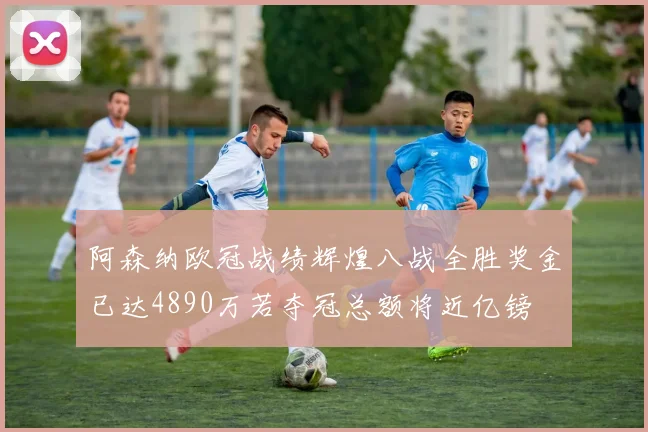 阿森纳欧冠战绩辉煌八战全胜奖金已达4890万若夺冠总额将近亿镑