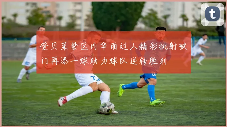 登贝莱禁区内华丽过人精彩挑射破门再添一球助力球队逆转胜利