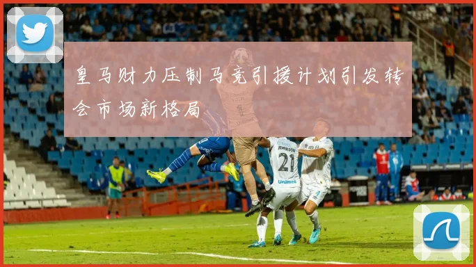皇马财力压制马竞引援计划引发转会市场新格局