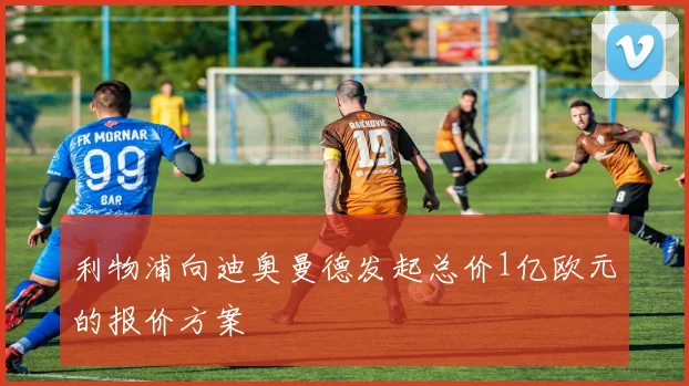 利物浦向迪奥曼德发起总价1亿欧元的报价方案