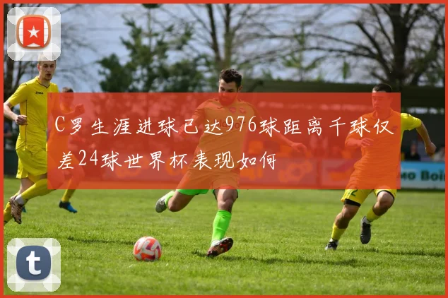 C罗生涯进球已达976球距离千球仅差24球世界杯表现如何