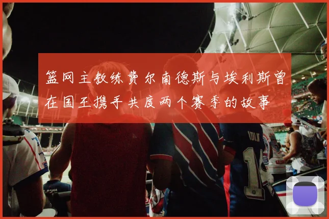 篮网主教练费尔南德斯与埃利斯曾在国王携手共度两个赛季的故事