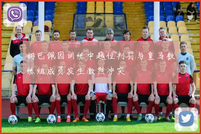 姆巴佩因训练中越位判罚与皇马教练组成员发生激烈冲突