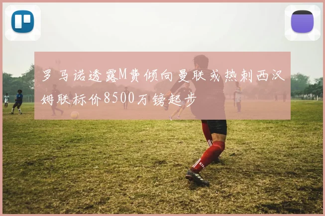 罗马诺透露M费倾向曼联或热刺西汉姆联标价8500万镑起步