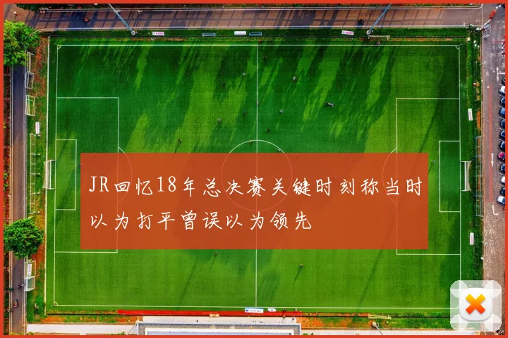 JR回忆18年总决赛关键时刻称当时以为打平曾误以为领先
