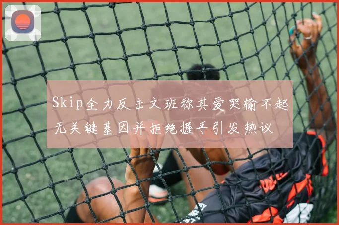 Skip全力反击文班称其爱哭输不起无关键基因并拒绝握手引发热议
