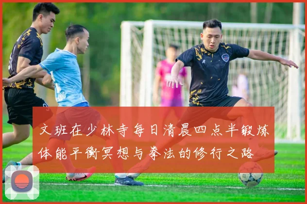 文班在少林寺每日清晨四点半锻炼体能平衡冥想与拳法的修行之路