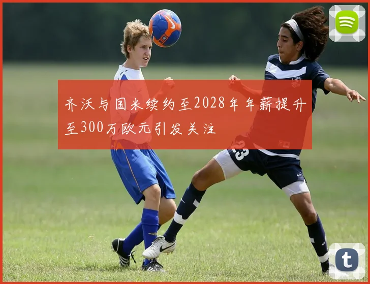 齐沃与国米续约至2028年年薪提升至300万欧元引发关注