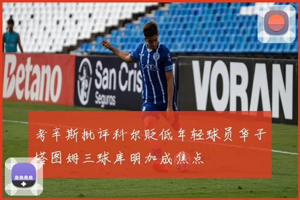 考辛斯批评科尔贬低年轻球员华子塔图姆三球库明加成焦点