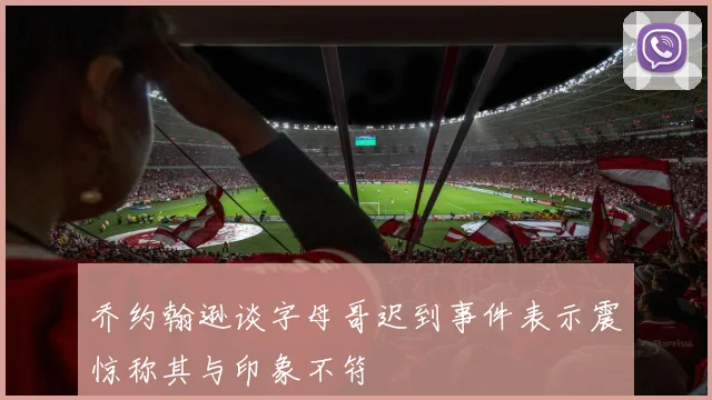 乔约翰逊谈字母哥迟到事件表示震惊称其与印象不符