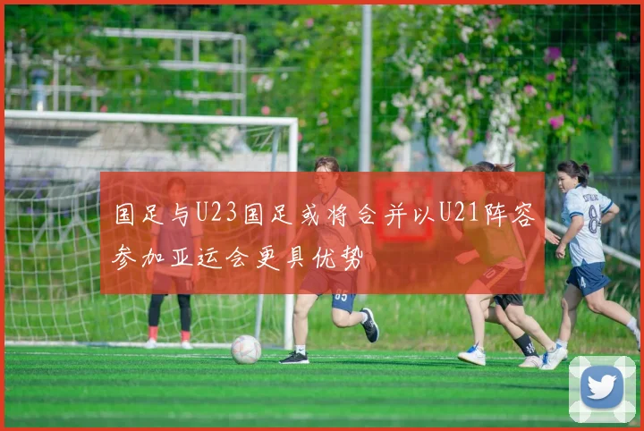 国足与U23国足或将合并以U21阵容参加亚运会更具优势