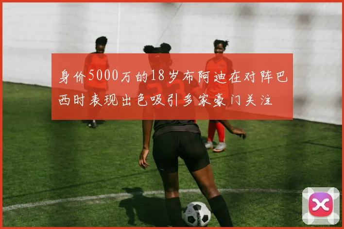 身价5000万的18岁布阿迪在对阵巴西时表现出色吸引多家豪门关注
