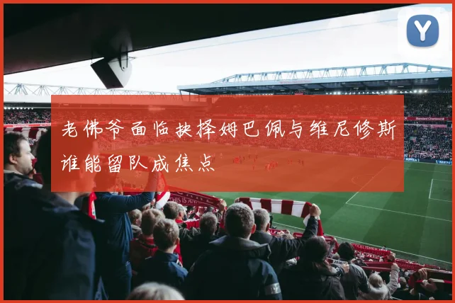 老佛爷面临抉择姆巴佩与维尼修斯谁能留队成焦点
