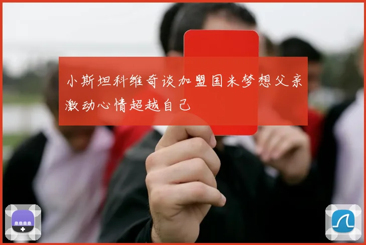 小斯坦科维奇谈加盟国米梦想父亲激动心情超越自己