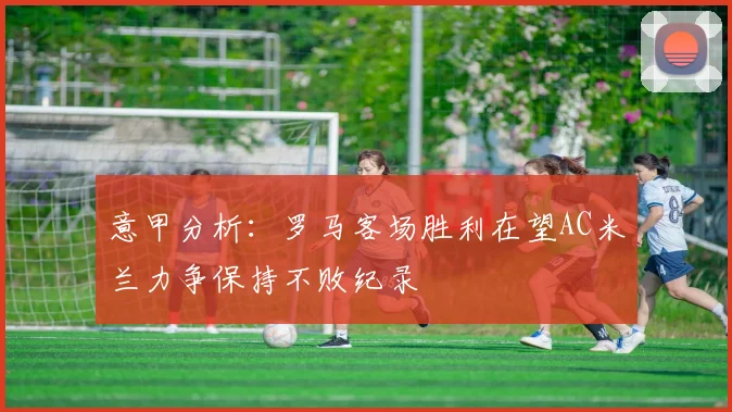 意甲分析：罗马客场胜利在望AC米兰力争保持不败纪录