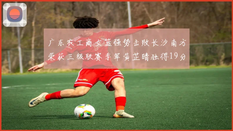 广东农工商女篮强势击败长沙南方荣获三级联赛季军黄芷晴独得19分助力胜利