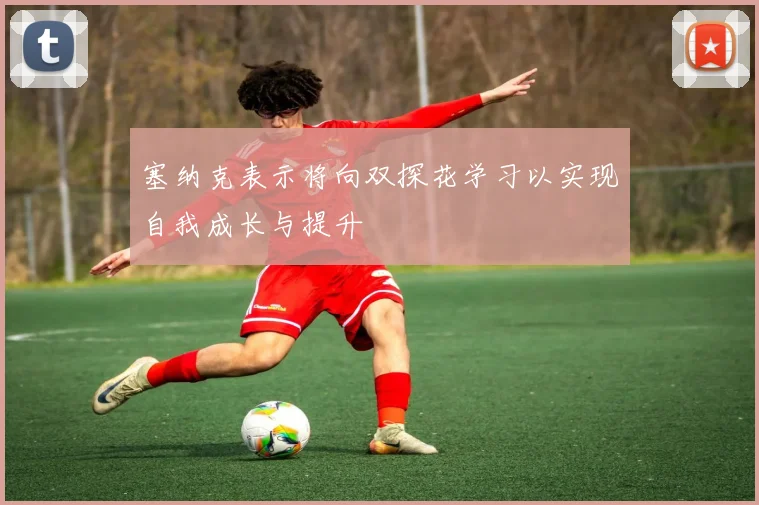 塞纳克表示将向双探花学习以实现自我成长与提升