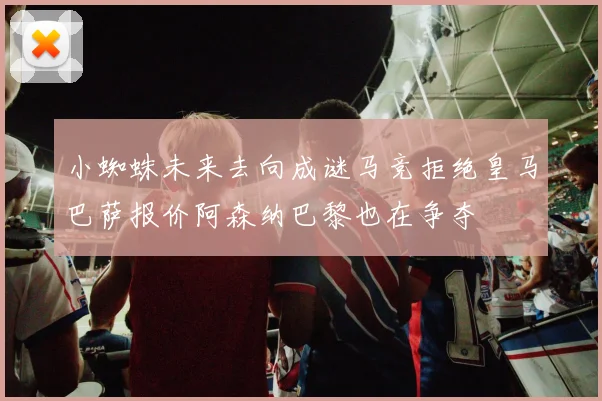 小蜘蛛未来去向成谜马竞拒绝皇马巴萨报价阿森纳巴黎也在争夺
