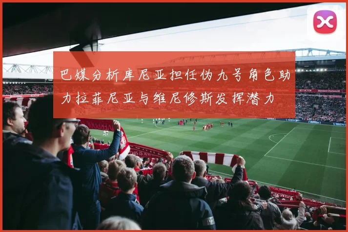 巴媒分析库尼亚担任伪九号角色助力拉菲尼亚与维尼修斯发挥潜力