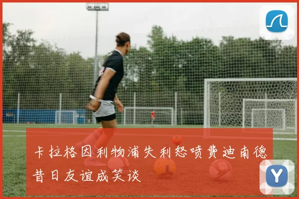 卡拉格因利物浦失利怒喷费迪南德昔日友谊成笑谈